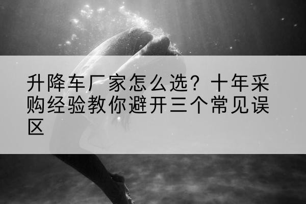 淳安升降车厂家-怎么选?十年采购经验教你避开三个常见误区