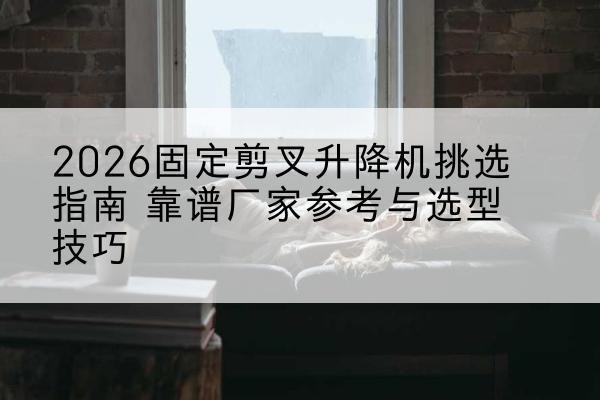 淳安固定剪叉升降机厂家推荐-2026固定剪叉升降机挑选指南 靠谱厂家参考与选型技巧