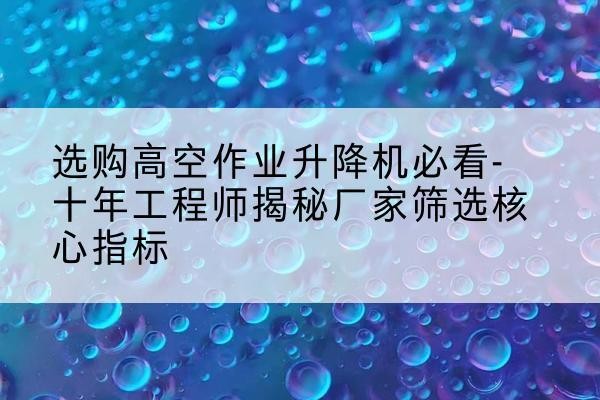 淳安高空作业升降机厂家推荐-选购高空作业升降机必看-十年工程师揭秘厂家筛选核心指标