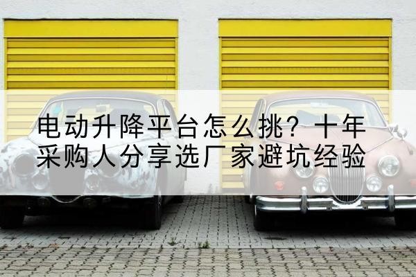 淳安电动升降平台厂家-电动升降平台怎么挑?十年采购人分享选厂家避坑经验