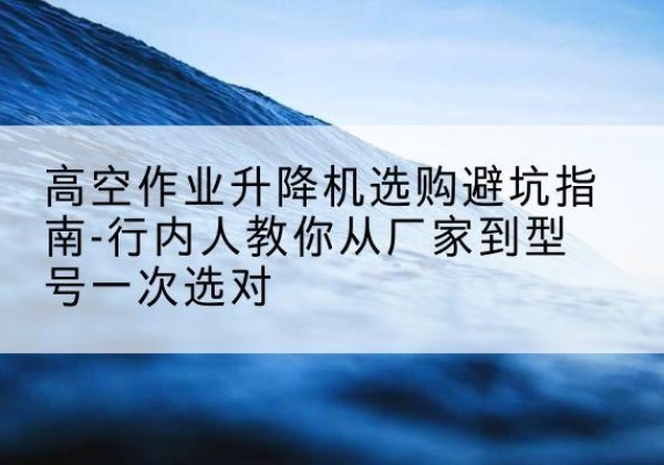 淳安升降平台厂家-高空作业升降机选购避坑指南-行内人教你从厂家到型号一次选对