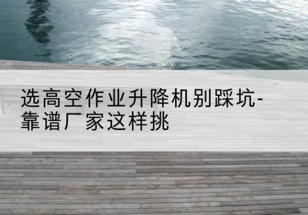 淳安剪叉式升降机厂家-选高空作业升降机别踩坑-靠谱厂家这样挑