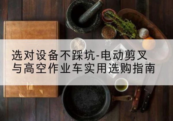 淳安电动剪叉升降平台怎么选-选对设备不踩坑-电动剪叉与高空作业车实用选购指南