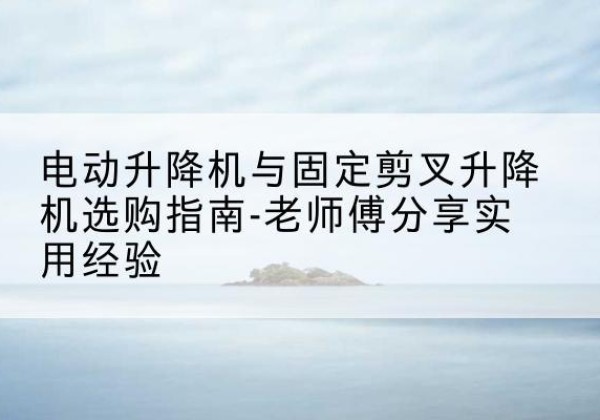 淳安电动升降机怎么选-电动升降机与固定剪叉升降机选购指南-老师傅分享实用经验