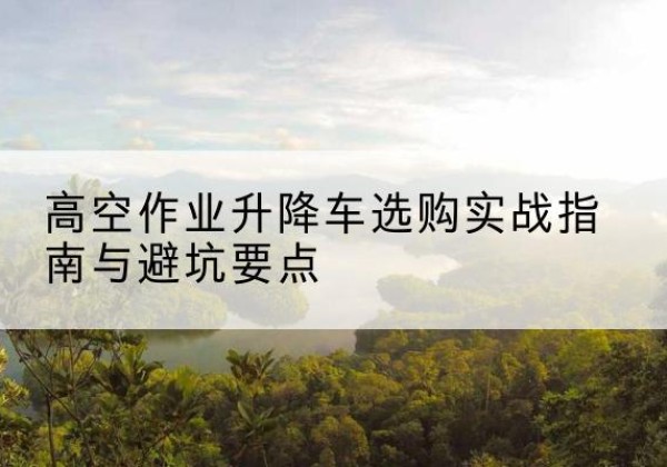 淳安升降车怎么选-高空作业升降车选购实战指南与避坑要点
