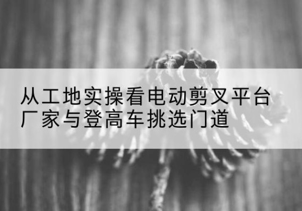 淳安电动剪叉升降平台厂家-从工地实操看电动剪叉平台厂家与登高车挑选门道