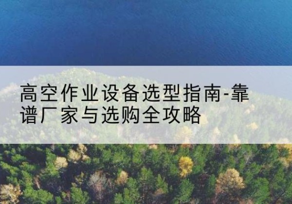 淳安升降车厂家-高空作业设备选型指南-靠谱厂家与选购全攻略