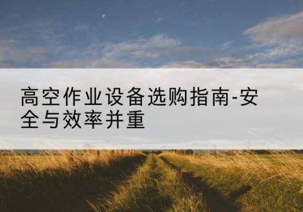 淳安登高车怎么选-高空作业设备选购指南-安全与效率并重